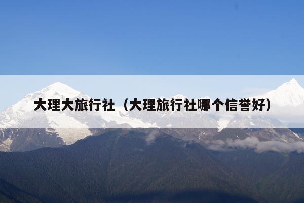 大理大旅行社（大理旅行社哪个信誉好）