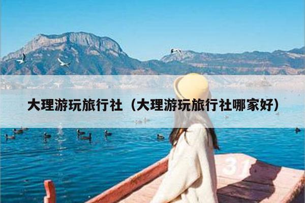 大理游玩旅行社（大理游玩旅行社哪家好）