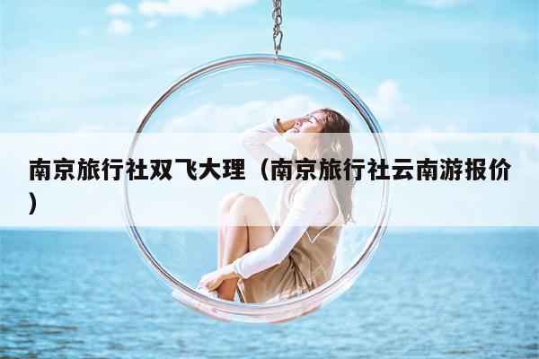 南京旅行社双飞大理（南京旅行社云南游报价）
