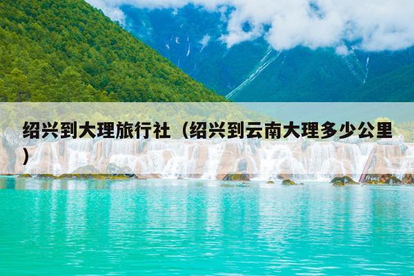 绍兴到大理旅行社（绍兴到云南大理多少公里）