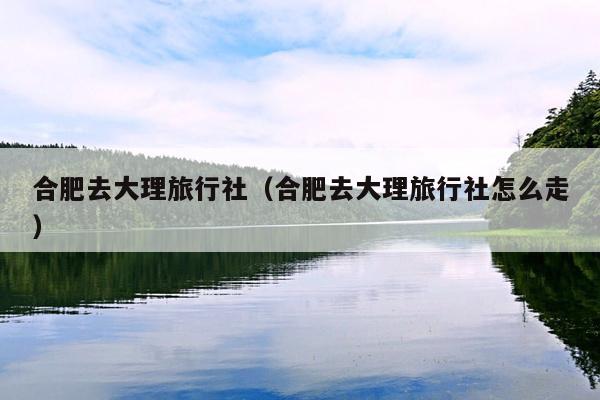 合肥去大理旅行社（合肥去大理旅行社怎么走）