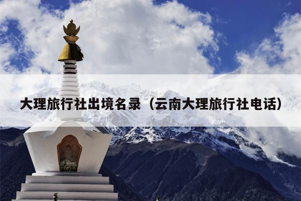 大理旅行社出境名录（云南大理旅行社电话）