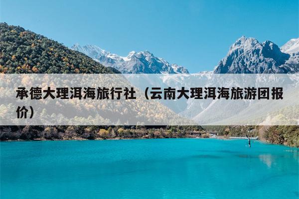 承德大理洱海旅行社（云南大理洱海旅游团报价）