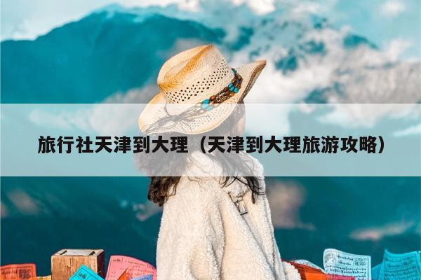 旅行社天津到大理（天津到大理旅游攻略）