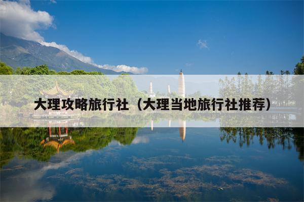 大理攻略旅行社（大理当地旅行社推荐）