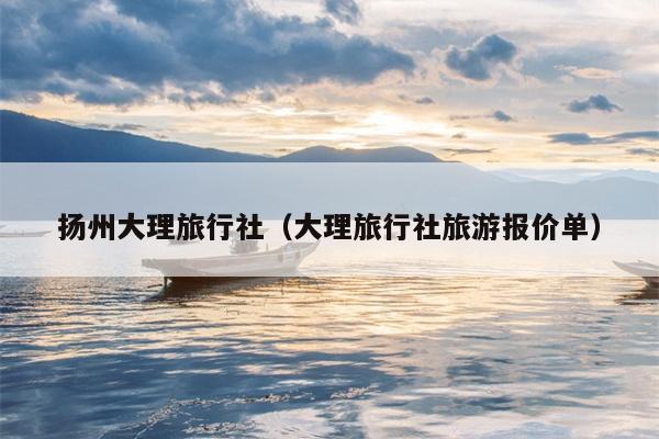 扬州大理旅行社（大理旅行社旅游报价单）