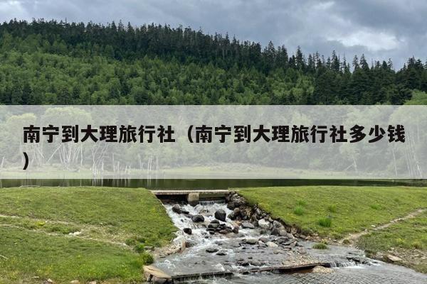南宁到大理旅行社（南宁到大理旅行社多少钱）