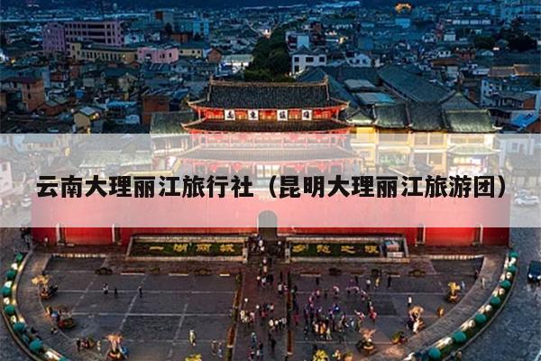 云南大理丽江旅行社（昆明大理丽江旅游团）