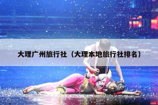 大理广州旅行社（大理本地旅行社排名）