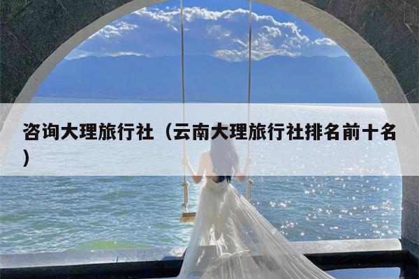 咨询大理旅行社（云南大理旅行社排名前十名）