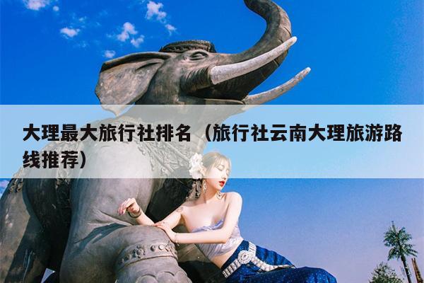 大理最大旅行社排名（旅行社云南大理旅游路线推荐）