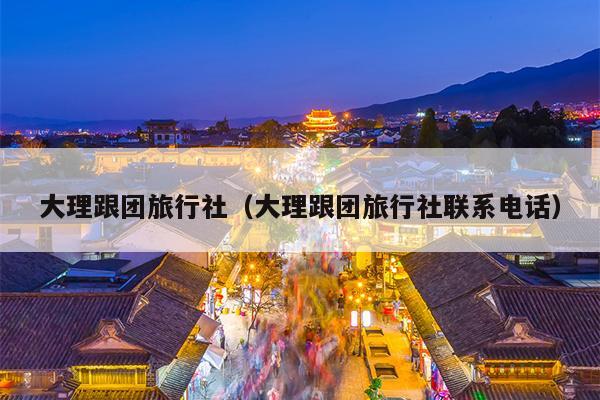 大理跟团旅行社（大理跟团旅行社联系电话）