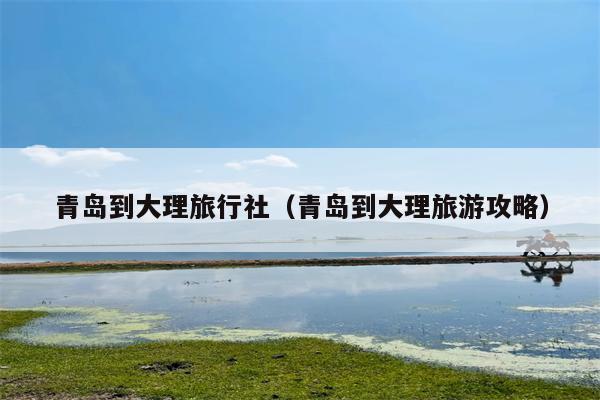 青岛到大理旅行社（青岛到大理旅游攻略）