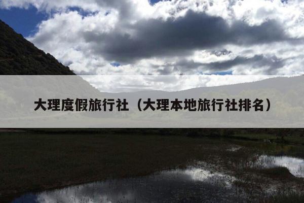大理度假旅行社（大理本地旅行社排名）