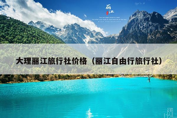 大理丽江旅行社价格（丽江自由行旅行社）