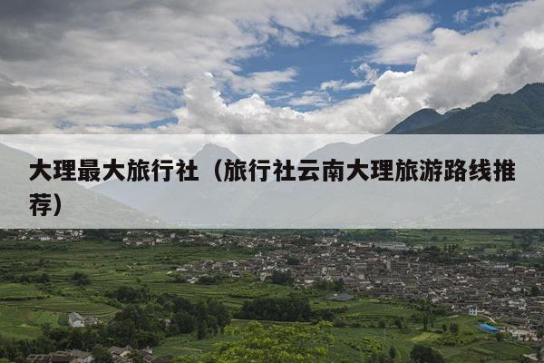 大理最大旅行社（旅行社云南大理旅游路线推荐）