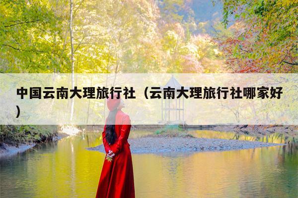 中国云南大理旅行社（云南大理旅行社哪家好）