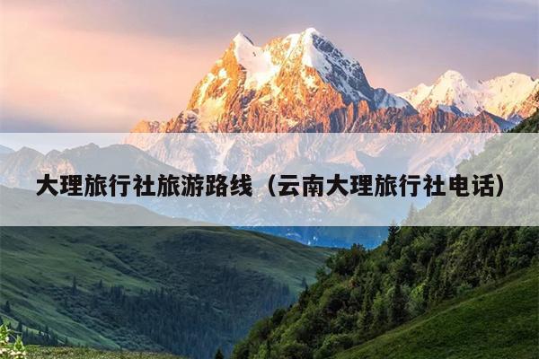 大理旅行社旅游路线（云南大理旅行社电话）
