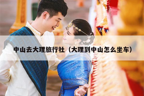 中山去大理旅行社（大理到中山怎么坐车）