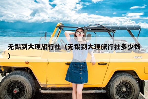 无锡到大理旅行社（无锡到大理旅行社多少钱）