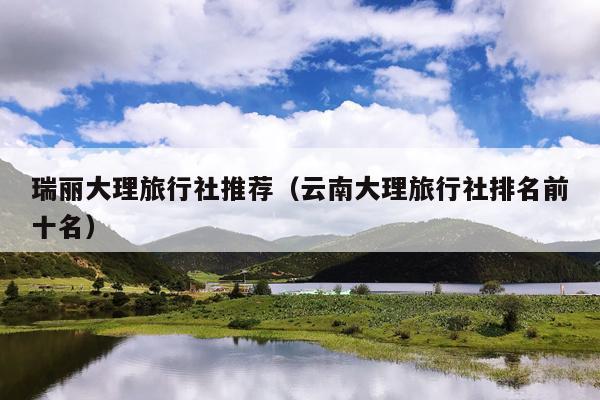 瑞丽大理旅行社推荐（云南大理旅行社排名前十名）