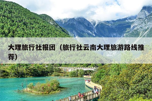 大理旅行社报团（旅行社云南大理旅游路线推荐）