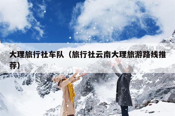 大理旅行社车队（旅行社云南大理旅游路线推荐）