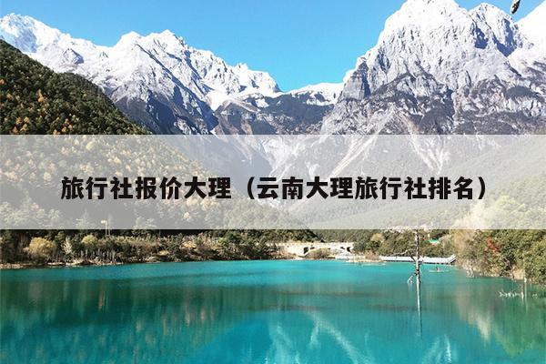 旅行社报价大理（云南大理旅行社排名）