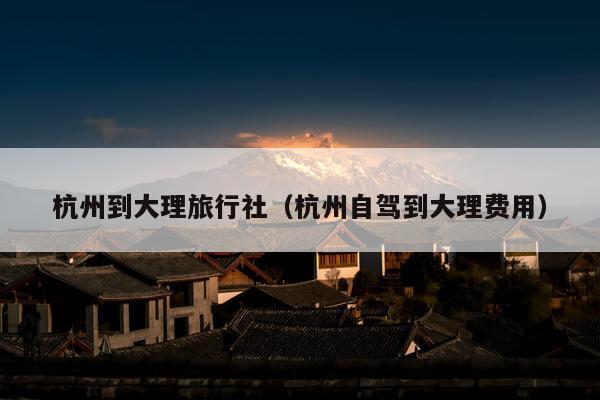 杭州到大理旅行社（杭州自驾到大理费用）