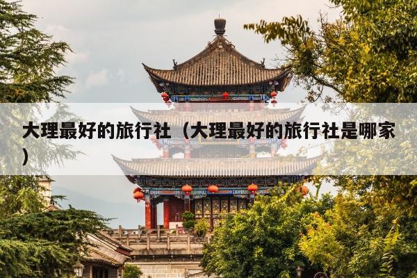 大理最好的旅行社（大理最好的旅行社是哪家）