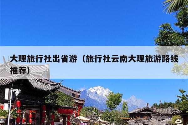大理旅行社出省游（旅行社云南大理旅游路线推荐）