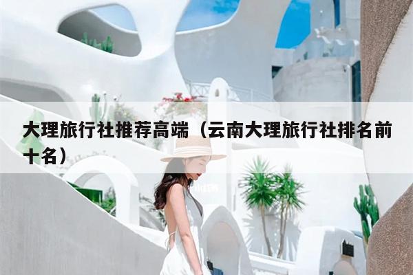 大理旅行社推荐高端（云南大理旅行社排名前十名）