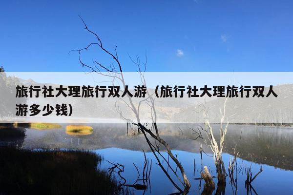 旅行社大理旅行双人游（旅行社大理旅行双人游多少钱）