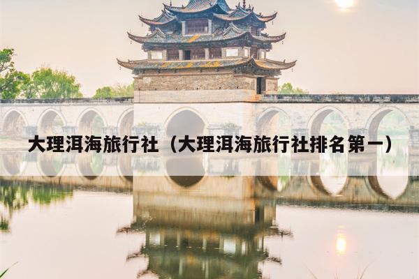大理洱海旅行社（大理洱海旅行社排名第一）