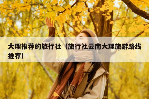 大理推荐的旅行社（旅行社云南大理旅游路线推荐）