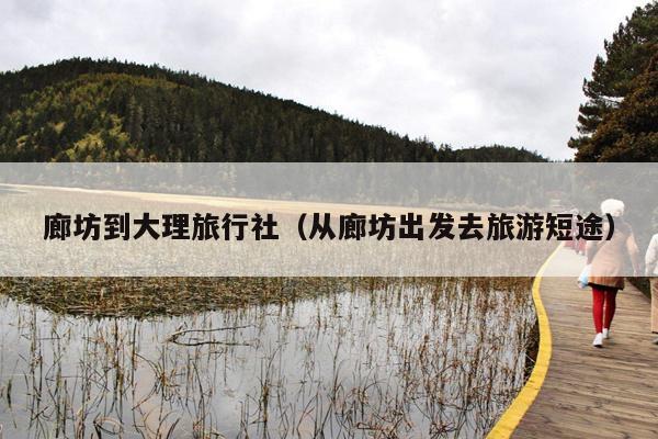 廊坊到大理旅行社（从廊坊出发去旅游短途）