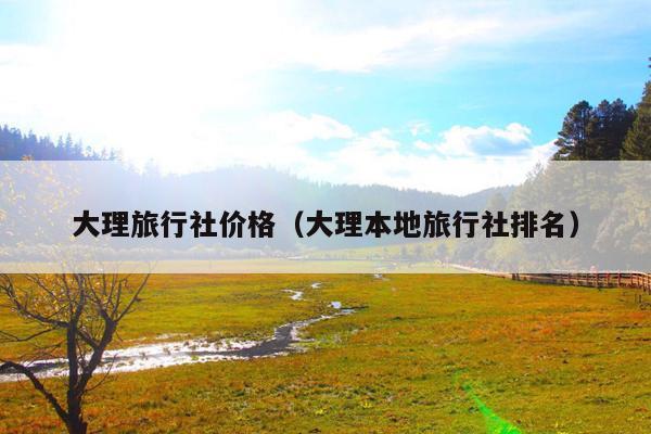 大理旅行社价格（大理本地旅行社排名）