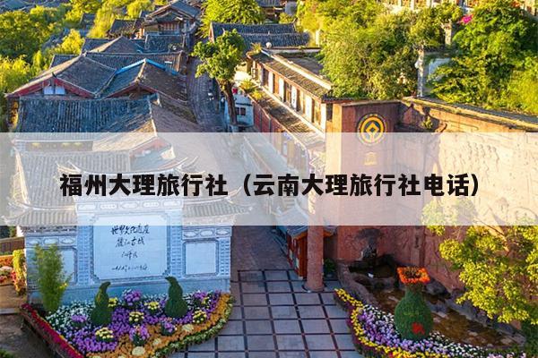 福州大理旅行社（云南大理旅行社电话）