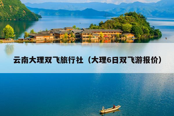 云南大理双飞旅行社（大理6日双飞游报价）