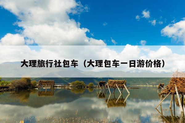 大理旅行社包车（大理包车一日游价格）