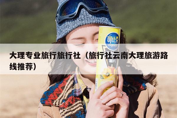 大理专业旅行旅行社（旅行社云南大理旅游路线推荐）