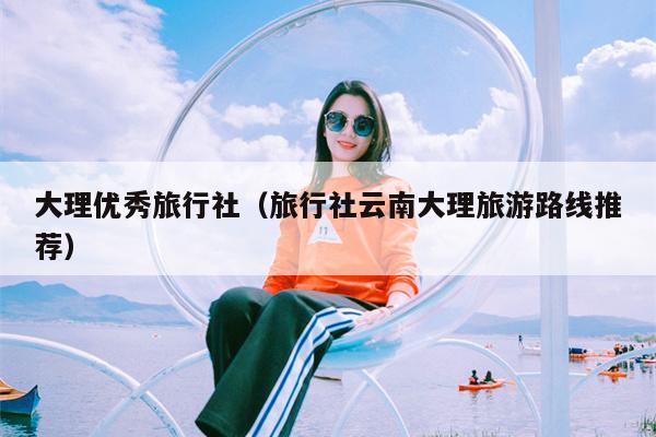 大理优秀旅行社（旅行社云南大理旅游路线推荐）