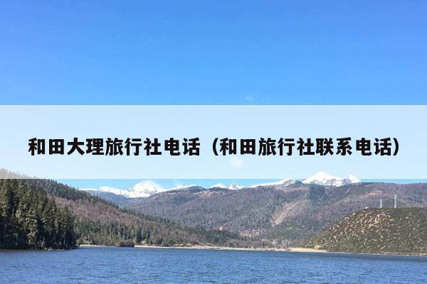 和田大理旅行社电话（和田旅行社联系电话）