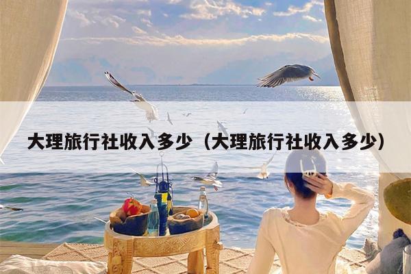 大理旅行社收入多少（大理旅行社收入多少）