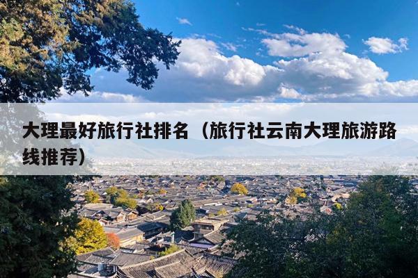 大理最好旅行社排名（旅行社云南大理旅游路线推荐）