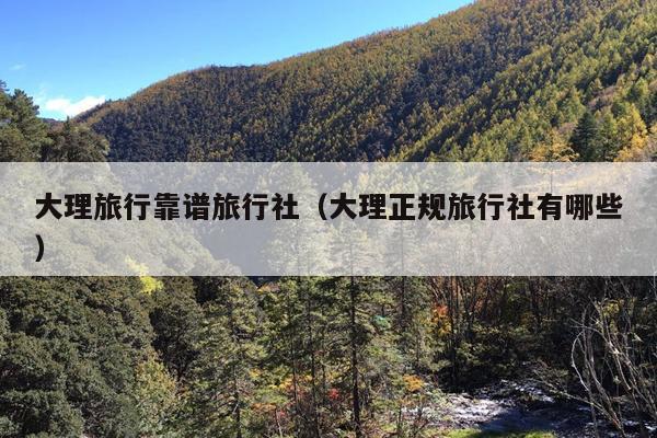 大理旅行靠谱旅行社（大理正规旅行社有哪些）