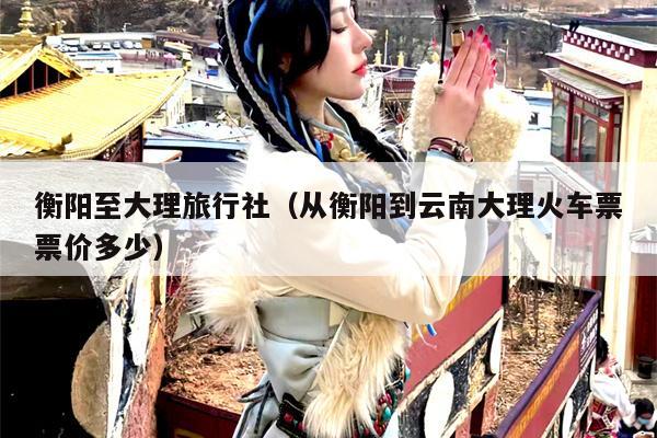 衡阳至大理旅行社（从衡阳到云南大理火车票票价多少）