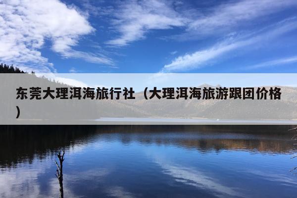 东莞大理洱海旅行社（大理洱海旅游跟团价格）
