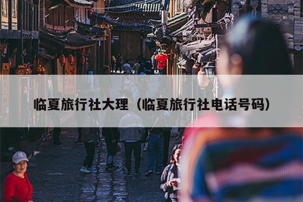 临夏旅行社大理（临夏旅行社电话号码）