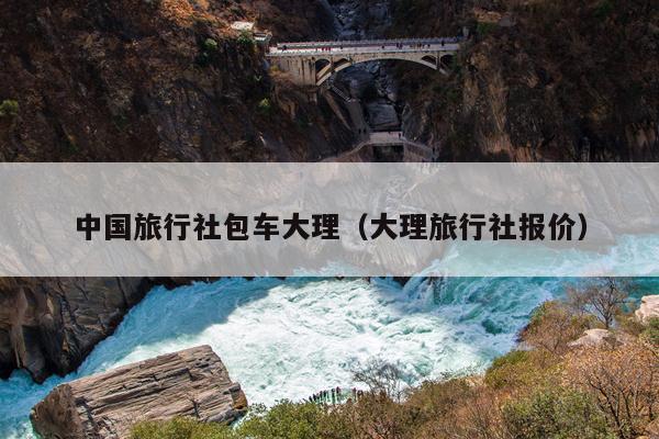 中国旅行社包车大理（大理旅行社报价）
